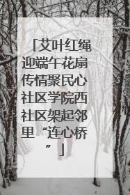 艾叶红绳迎端午花扇传情聚民心社区学院西社区架起邻里“连心桥”