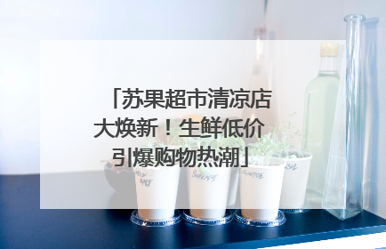苏果超市清凉店大焕新！生鲜低价引爆购物热潮