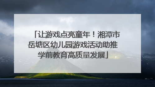 让游戏点亮童年！湘潭市岳塘区幼儿园游戏活动助推学前教育高质量发展