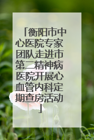 衡阳市中心医院专家团队走进市第二精神病医院开展心血管内科定期查房活动