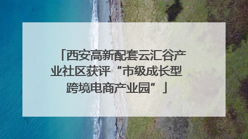 西安高新配套云汇谷产业社区获评“市级成长型跨境电商产业园”