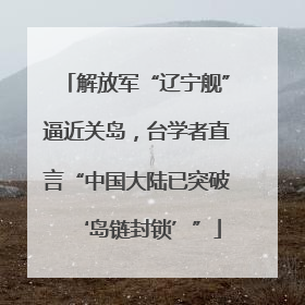 解放军“辽宁舰”逼近关岛，台学者直言“中国大陆已突破‘岛链封锁’”