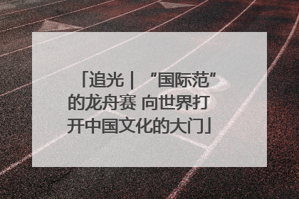 追光｜“国际范”的龙舟赛 向世界打开中国文化的大门