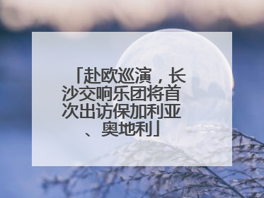 赴欧巡演，长沙交响乐团将首次出访保加利亚、奥地利