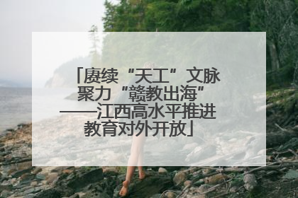赓续“天工”文脉 聚力“赣教出海”——江西高水平推进教育对外开放