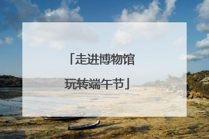走进博物馆 玩转端午节