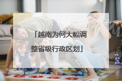 越南为何大幅调整省级行政区划