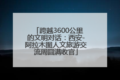 跨越3600公里的文明对话：西安-阿拉木图人文旅游交流周圆满收官