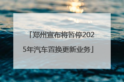 郑州宣布将暂停2025年汽车置换更新业务