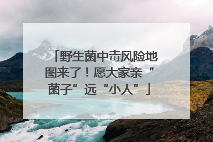 野生菌中毒风险地图来了！愿大家亲“菌子”远“小人”