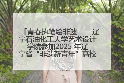 青春执笔绘非遗——辽宁石油化工大学艺术设计学院参加2025 年辽宁省“非遗新青年”高校优秀作品推荐活动
