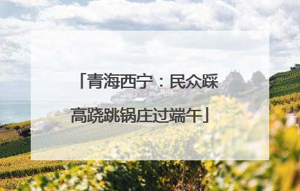 青海西宁：民众踩高跷跳锅庄过端午