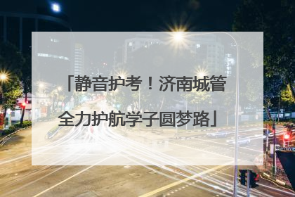 静音护考！济南城管全力护航学子圆梦路