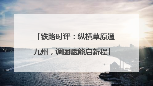 铁路时评：纵横草原通九州，调图赋能启新程