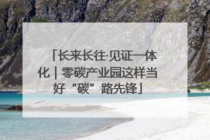 长来长往·见证一体化｜零碳产业园这样当好“碳”路先锋