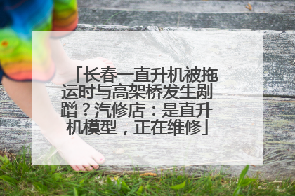 长春一直升机被拖运时与高架桥发生剐蹭？汽修店：是直升机模型，正在维修