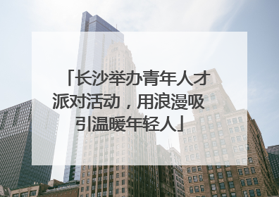 长沙举办青年人才派对活动，用浪漫吸引温暖年轻人