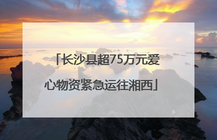 长沙县超75万元爱心物资紧急运往湘西