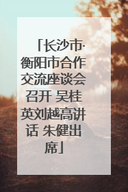 长沙市·衡阳市合作交流座谈会召开 吴桂英刘越高讲话 朱健出席