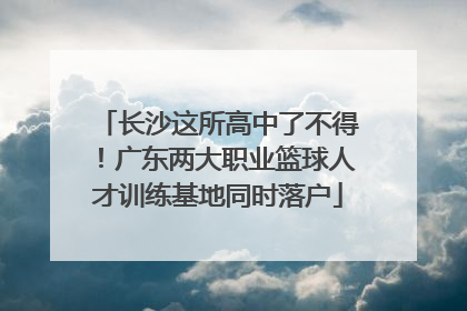 长沙这所高中了不得！广东两大职业篮球人才训练基地同时落户
