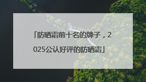 防晒霜前十名的牌子，2025公认好评的防晒霜