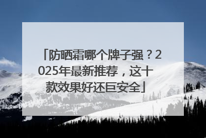 防晒霜哪个牌子强？2025年最新推荐，这十款效果好还巨安全