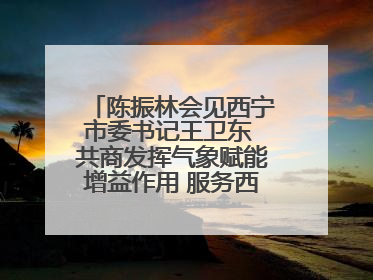 陈振林会见西宁市委书记王卫东 共商发挥气象赋能增益作用 服务西宁经济社会高质量发展