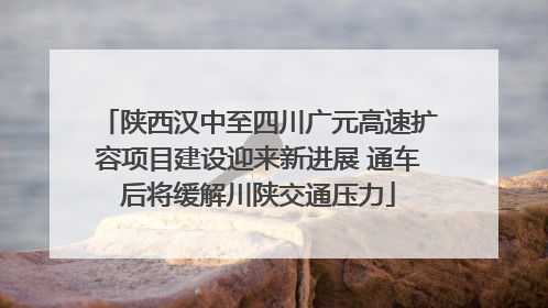 陕西汉中至四川广元高速扩容项目建设迎来新进展 通车后将缓解川陕交通压力
