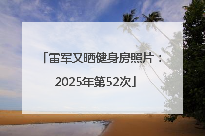 雷军又晒健身房照片：2025年第52次