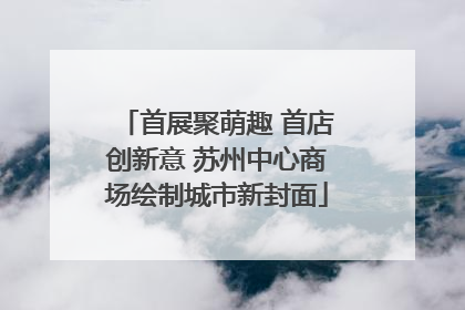 首展聚萌趣 首店创新意 苏州中心商场绘制城市新封面