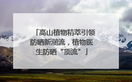 高山植物精萃引领防晒新潮流，植物医生防晒“顶流”