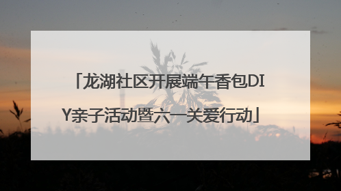 龙湖社区开展端午香包DIY亲子活动暨六一关爱行动
