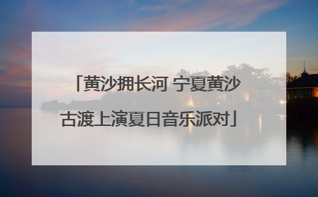 黄沙拥长河 宁夏黄沙古渡上演夏日音乐派对