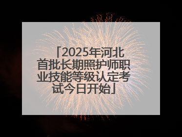 2025年河北首批长期照护师职业技能等级认定考试今日开始