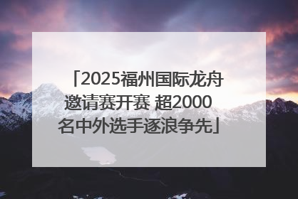 2025福州国际龙舟邀请赛开赛 超2000名中外选手逐浪争先