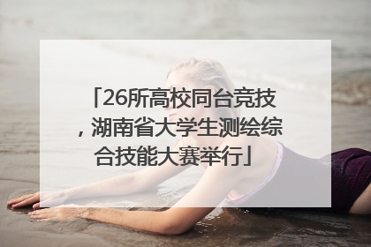 26所高校同台竞技，湖南省大学生测绘综合技能大赛举行