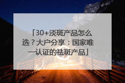 30+淡斑产品怎么选？大户分享：国家唯一认证的祛斑产品