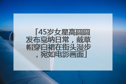 45岁女星高圆圆发布戛纳日常，戴草帽穿白裙在街头漫步，宛如电影画面