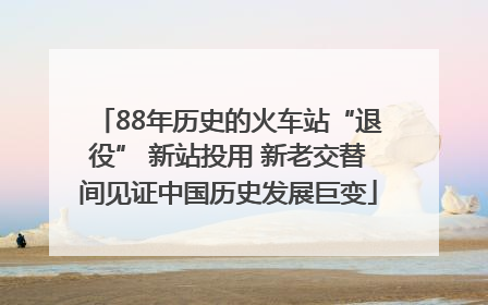 88年历史的火车站“退役” 新站投用 新老交替间见证中国历史发展巨变